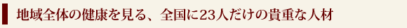 地域全体の健康を見る、全国に23人だけの貴重な人材
