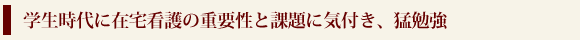 学生時代に在宅看護の重要性と課題に気付き、猛勉強