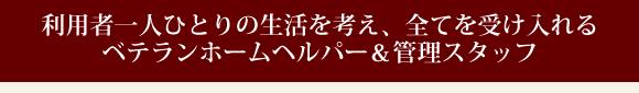 利用者一人ひとりの生活を考え、全てを受け入れるベテランホームヘルパー&管理スタッフ